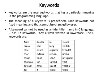 Keywords
• Keywords are the reserved words that has a particular meaning
in the programming language.
• The meaning of a keyword is predefined. Each keywords has
fixed meaning and that cannot be changed by user.
• A keyword cannot be used as an identifier name in C language.
C has 32 keywords. They always written in lowercase. The C
keywords are,
Auto double int struct
break else long switch
case enum register typedef
char extern return union
const float short unsigned
continue for signed void
default goto sizeof volatile
do if static while
 