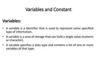 Variables and Constant
• A variable is a identifier that is used to represent some specified
type of information.
• A variable is a area of storage that can hold a single value (numeric
or character).
• A variable specifies a data type and contains a list of one or more
variables of that type.
Variables:
 