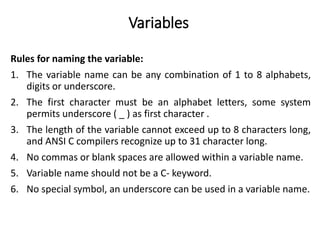 Variables
Rules for naming the variable:
1. The variable name can be any combination of 1 to 8 alphabets,
digits or underscore.
2. The first character must be an alphabet letters, some system
permits underscore ( _ ) as first character .
3. The length of the variable cannot exceed up to 8 characters long,
and ANSI C compilers recognize up to 31 character long.
4. No commas or blank spaces are allowed within a variable name.
5. Variable name should not be a C- keyword.
6. No special symbol, an underscore can be used in a variable name.
 