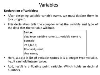Variables
Declaration of Variables:
• After designing suitable variable name, we must declare them in
to a program.
• This declaration tells the compiler what the variable and type of
the data that the variable will hold.
• Here, a,b,c,d is list of variable names it is a integer type variable,
i.e., it can hold integer value.
• Add, result is a floating point variable. Which holds an decimal
numbers.
Syntax:
data type variable name 1, …variable name n;
Example:
int a,b,c,d;
float add, result;
char name;
 