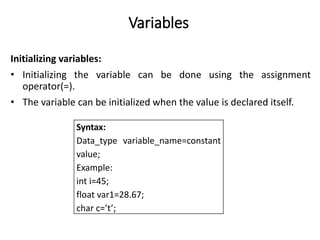 Variables
Initializing variables:
• Initializing the variable can be done using the assignment
operator(=).
• The variable can be initialized when the value is declared itself.
Syntax:
Data_type variable_name=constant
value;
Example:
int i=45;
float var1=28.67;
char c=’t’;
 