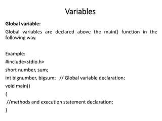 Variables
Global variable:
Global variables are declared above the main() function in the
following way.
Example:
#include<stdio.h>
short number, sum;
int bignumber, bigsum; // Global variable declaration;
void main()
{
//methods and execution statement declaration;
}
 