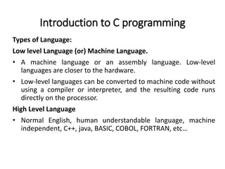 Introduction to C programming
Types of Language:
Low level Language (or) Machine Language.
• A machine language or an assembly language. Low-level
languages are closer to the hardware.
• Low-level languages can be converted to machine code without
using a compiler or interpreter, and the resulting code runs
directly on the processor.
High Level Language
• Normal English, human understandable language, machine
independent, C++, java, BASIC, COBOL, FORTRAN, etc…
 