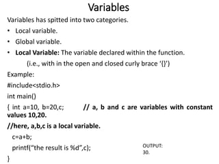 Variables
Variables has spitted into two categories.
• Local variable.
• Global variable.
• Local Variable: The variable declared within the function.
(i.e., with in the open and closed curly brace ‘{}’)
Example:
#include<stdio.h>
int main()
{ int a=10, b=20,c; // a, b and c are variables with constant
values 10,20.
//here, a,b,c is a local variable.
c=a+b;
printf(“the result is %d”,c);
}
OUTPUT:
30.
 