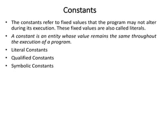 Constants
• The constants refer to fixed values that the program may not alter
during its execution. These fixed values are also called literals.
• A constant is an entity whose value remains the same throughout
the execution of a program.
• Literal Constants
• Qualified Constants
• Symbolic Constants
 