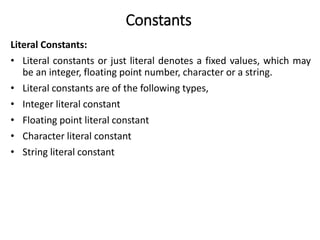 Constants
Literal Constants:
• Literal constants or just literal denotes a fixed values, which may
be an integer, floating point number, character or a string.
• Literal constants are of the following types,
• Integer literal constant
• Floating point literal constant
• Character literal constant
• String literal constant
 
