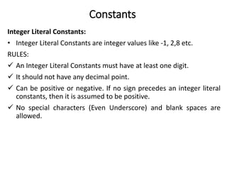 Constants
Integer Literal Constants:
• Integer Literal Constants are integer values like -1, 2,8 etc.
RULES:
 An Integer Literal Constants must have at least one digit.
 It should not have any decimal point.
 Can be positive or negative. If no sign precedes an integer literal
constants, then it is assumed to be positive.
 No special characters (Even Underscore) and blank spaces are
allowed.
 