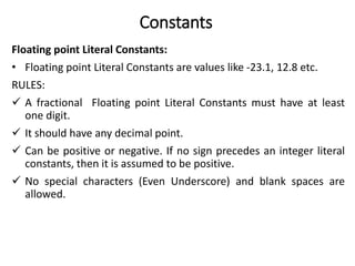 Constants
Floating point Literal Constants:
• Floating point Literal Constants are values like -23.1, 12.8 etc.
RULES:
 A fractional Floating point Literal Constants must have at least
one digit.
 It should have any decimal point.
 Can be positive or negative. If no sign precedes an integer literal
constants, then it is assumed to be positive.
 No special characters (Even Underscore) and blank spaces are
allowed.
 