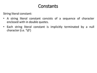 Constants
String literal constant:
• A string literal constant consists of a sequence of character
enclosed with in double quotes.
• Each string literal constant is implicitly terminated by a null
character (i.e. ‘0’)
 