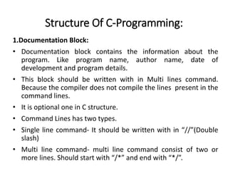 Structure Of C-Programming:
1.Documentation Block:
• Documentation block contains the information about the
program. Like program name, author name, date of
development and program details.
• This block should be written with in Multi lines command.
Because the compiler does not compile the lines present in the
command lines.
• It is optional one in C structure.
• Command Lines has two types.
• Single line command- It should be written with in “//”(Double
slash)
• Multi line command- multi line command consist of two or
more lines. Should start with “/*” and end with “*/”.
 
