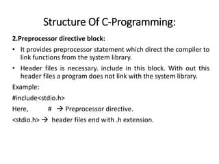 Structure Of C-Programming:
2.Preprocessor directive block:
• It provides preprocessor statement which direct the compiler to
link functions from the system library.
• Header files is necessary. include in this block. With out this
header files a program does not link with the system library.
Example:
#include<stdio.h>
Here, #  Preprocessor directive.
<stdio.h>  header files end with .h extension.
 