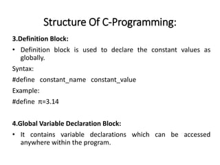 Structure Of C-Programming:
3.Definition Block:
• Definition block is used to declare the constant values as
globally.
Syntax:
#define constant_name constant_value
Example:
#define π=3.14
4.Global Variable Declaration Block:
• It contains variable declarations which can be accessed
anywhere within the program.
 
