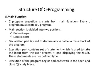 Structure Of C-Programming:
5.Main Function:
• C program execution is starts from main function. Every c
program must contain C program.
• Main section is divided into two portions.
 Declaration part
 Execution part
• Declaration part is used to declare any variable in main block of
the program.
• Execution part contains set of statement which is used to take
the input from the user process it, and displaying the result.
These statements are pre defined type.
• Execution of the program begins and ends with in the open and
close ‘{}’ curly brace.
 