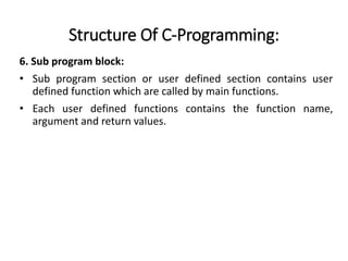 Structure Of C-Programming:
6. Sub program block:
• Sub program section or user defined section contains user
defined function which are called by main functions.
• Each user defined functions contains the function name,
argument and return values.
 
