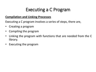 Executing a C Program
Compilation and Linking Processes
Executing a C program involves a series of steps, there are,
• Creating a program
• Compiling the program
• Linking the program with functions that are needed from the C
library.
• Executing the program
 