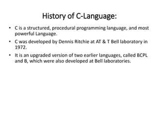 History of C-Language:
• C is a structured, procedural programming language, and most
powerful Language.
• C was developed by Dennis Ritchie at AT & T Bell laboratory in
1972.
• It is an upgraded version of two earlier languages, called BCPL
and B, which were also developed at Bell laboratories.
 