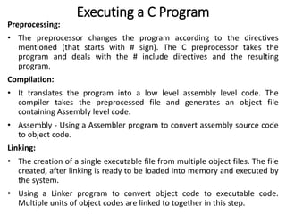 Executing a C Program
Preprocessing:
• The preprocessor changes the program according to the directives
mentioned (that starts with # sign). The C preprocessor takes the
program and deals with the # include directives and the resulting
program.
Compilation:
• It translates the program into a low level assembly level code. The
compiler takes the preprocessed file and generates an object file
containing Assembly level code.
• Assembly - Using a Assembler program to convert assembly source code
to object code.
Linking:
• The creation of a single executable file from multiple object files. The file
created, after linking is ready to be loaded into memory and executed by
the system.
• Using a Linker program to convert object code to executable code.
Multiple units of object codes are linked to together in this step.
 