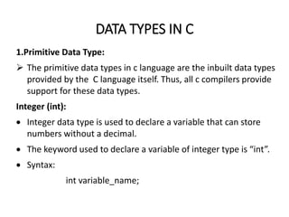 DATA TYPES IN C
1.Primitive Data Type:
 The primitive data types in c language are the inbuilt data types
provided by the C language itself. Thus, all c compilers provide
support for these data types.
Integer (int):
 Integer data type is used to declare a variable that can store
numbers without a decimal.
 The keyword used to declare a variable of integer type is “int”.
 Syntax:
int variable_name;
 
