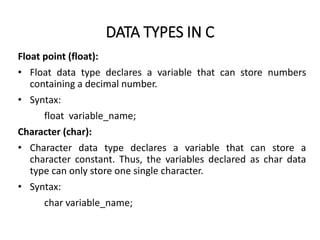 DATA TYPES IN C
Float point (float):
• Float data type declares a variable that can store numbers
containing a decimal number.
• Syntax:
float variable_name;
Character (char):
• Character data type declares a variable that can store a
character constant. Thus, the variables declared as char data
type can only store one single character.
• Syntax:
char variable_name;
 