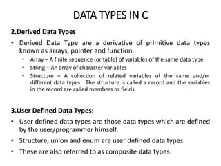 DATA TYPES IN C
2.Derived Data Types
• Derived Data Type are a derivative of primitive data types
known as arrays, pointer and function.
• Array – A finite sequence (or table) of variables of the same data type
• String – An array of character variables
• Structure – A collection of related variables of the same and/or
different data types. The structure is called a record and the variables
in the record are called members or fields.
3.User Defined Data Types:
• User defined data types are those data types which are defined
by the user/programmer himself.
• Structure, union and enum are user defined data types.
• These are also referred to as composite data types.
 