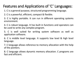 Features and Applications of ‘C’ Languages:
1. C is a general purpose, structured programming language.
2. C is a powerful, efficient, compact & flexible.
3. C is highly portable. It can run in different operating systems
environment.
4. C is robust language. It has built in functions and operators can
be used to write any complex program.
5. C is well suited for writing system software as well as
application software.
6. C is middle level language. It supports low level & high level
language.
7. C language allows reference to memory allocation with the help
of the pointers.
8. C language allows dynamic memory allocation. C programs are
fast and efficient.
 