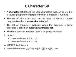 C Character Set
• A character set defines the valid characters that can be used in
a source program or interpreted when a program is running.
• The set of characters that can be used to write a source
program is called a source character set.
• The set of characters available when the program is being
executed is called an execution character set.
• The basic source character set of C language includes:
1. Letters:
 Uppercase letters: A, B, C,….., Z
 Lowercase letters: a, b, c,……, z
2. Digits: 0, 1, 2, 3……, 9
3. Special characters: ,.;;!”^#$%@&*()[]{}<>|/_~ etc
 