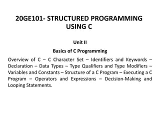 20GE101- STRUCTURED PROGRAMMING
USING C
Unit II
Basics of C Programming
Overview of C – C Character Set – Identifiers and Keywords –
Declaration – Data Types – Type Qualifiers and Type Modifiers –
Variables and Constants – Structure of a C Program – Executing a C
Program – Operators and Expressions – Decision-Making and
Looping Statements.
 