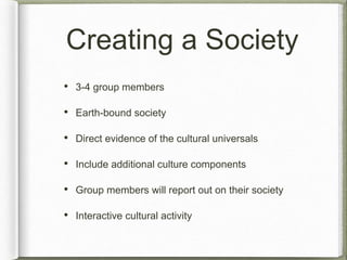 Creating a Society 
• 3-4 group members 
• Earth-bound society 
• Direct evidence of the cultural universals 
• Include additional culture components 
• Group members will report out on their society 
• Interactive cultural activity 
 