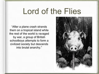 Lord of the Flies 
“After a plane crash strands 
them on a tropical island while 
the rest of the world is ravaged 
by war, a group of British 
schoolboys attempts to form a 
civilized society but descends 
into brutal anarchy.” 
 