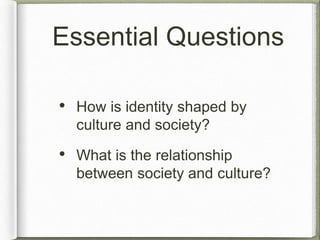 Essential Questions 
• How is identity shaped by 
culture and society? 
• What is the relationship 
between society and culture? 
 
