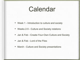 Calendar 
• Week 1 - Introduction to culture and society 
• Weeks 2-5 - Culture and Society rotations 
• Jan & Feb - Create-Your-Own Culture and Society 
• Jan & Feb - Lord of the Flies 
• March - Culture and Society presentations 
 