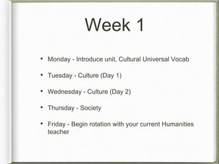 Week 1 
• Monday - Introduce unit, Cultural Universal Vocab 
• Tuesday - Culture (Day 1) 
• Wednesday - Culture (Day 2) 
• Thursday - Society 
• Friday - Begin rotation with your current Humanities 
teacher 
 