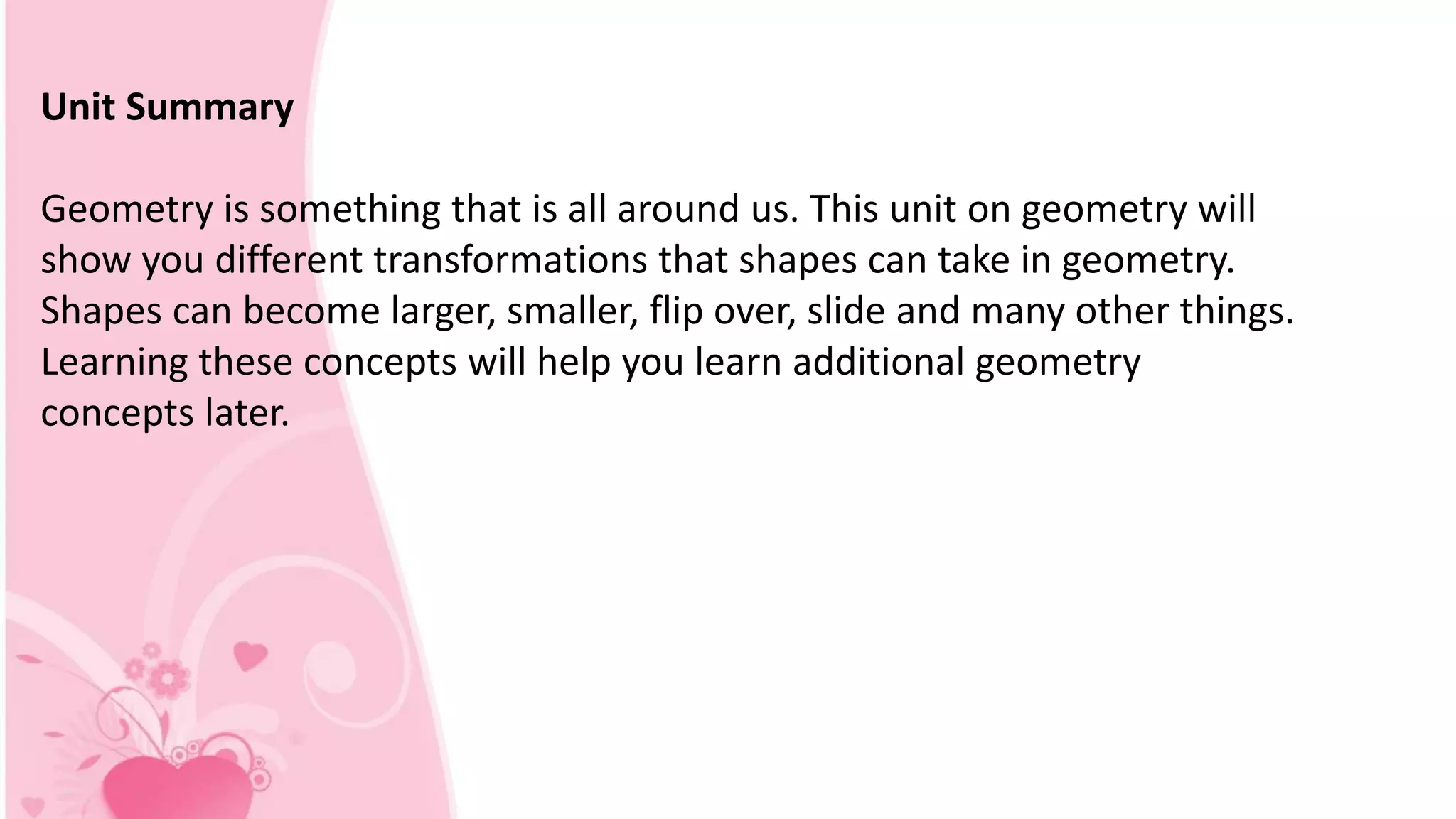 Unit Summary
Geometry is something that is all around us. This unit on geometry will
show you different transformations that shapes can take in geometry.
Shapes can become larger, smaller, flip over, slide and many other things.
Learning these concepts will help you learn additional geometry
concepts later.