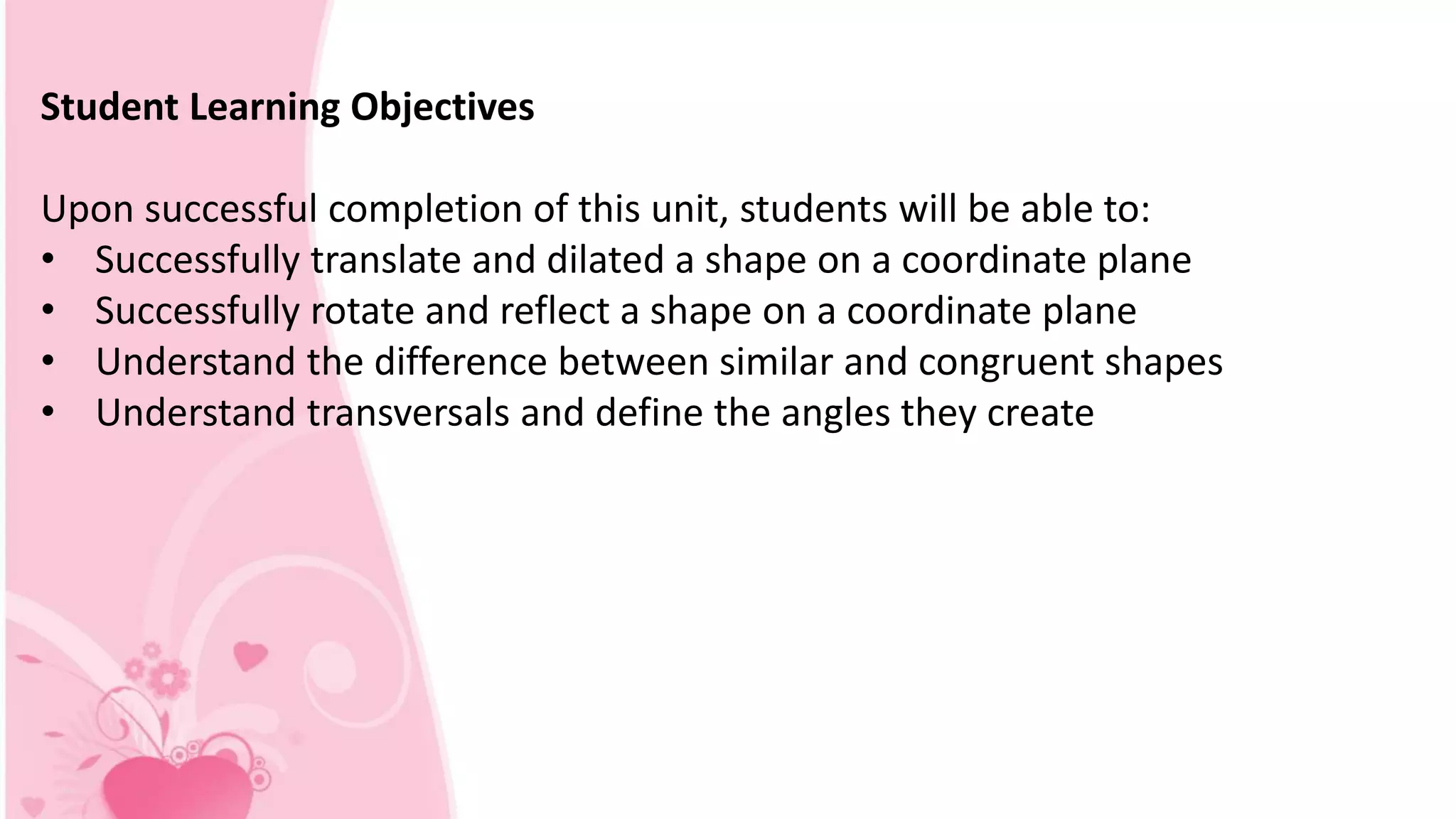 Student Learning Objectives
Upon successful completion of this unit, students will be able to:
• Successfully translate and dilated a shape on a coordinate plane
• Successfully rotate and reflect a shape on a coordinate plane
• Understand the difference between similar and congruent shapes
• Understand transversals and define the angles they create