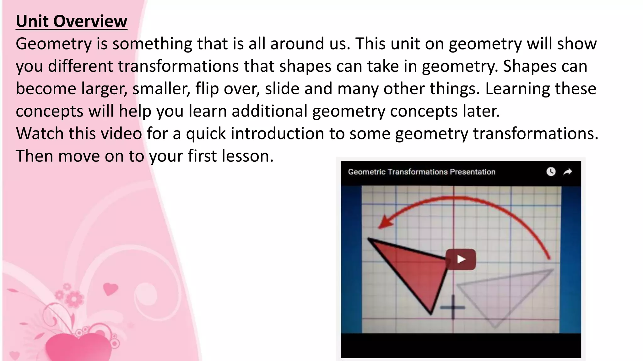 Unit Overview
Geometry is something that is all around us. This unit on geometry will show
you different transformations that shapes can take in geometry. Shapes can
become larger, smaller, flip over, slide and many other things. Learning these
concepts will help you learn additional geometry concepts later.
Watch this video for a quick introduction to some geometry transformations.
Then move on to your first lesson.