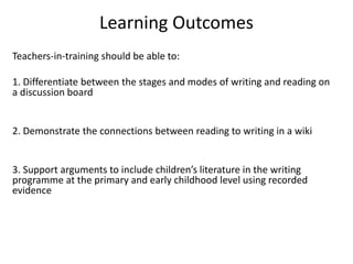 Learning Outcomes
Teachers-in-training should be able to:
1. Differentiate between the stages and modes of writing and reading on
a discussion board
2. Demonstrate the connections between reading to writing in a wiki
3. Support arguments to include children’s literature in the writing
programme at the primary and early childhood level using recorded
evidence
 