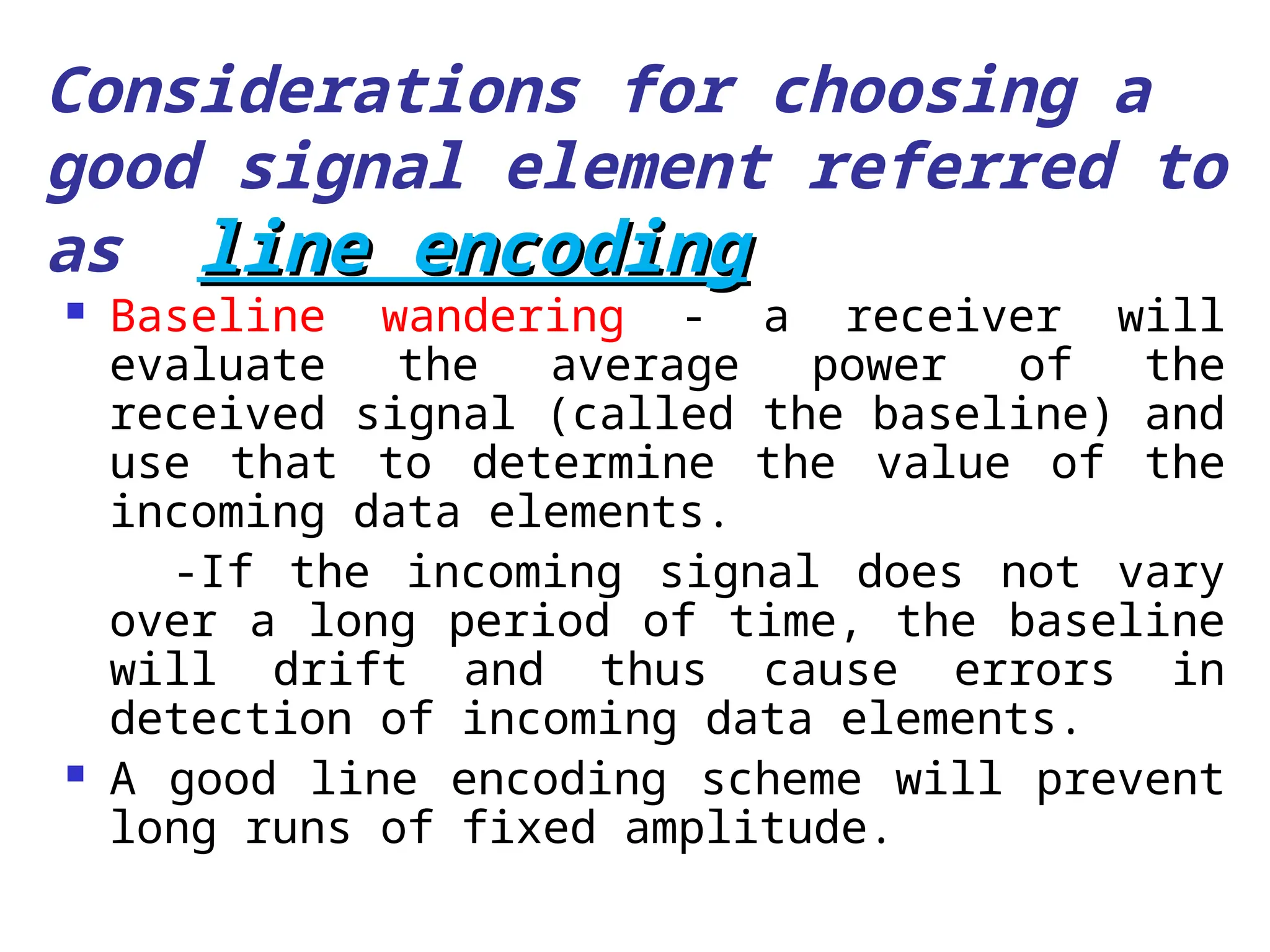 Considerations for choosing a
good signal element referred to
as line encoding
line encoding
 Baseline wandering - a receiver will
evaluate the average power of the
received signal (called the baseline) and
use that to determine the value of the
incoming data elements.
-If the incoming signal does not vary
over a long period of time, the baseline
will drift and thus cause errors in
detection of incoming data elements.
 A good line encoding scheme will prevent
long runs of fixed amplitude.
 