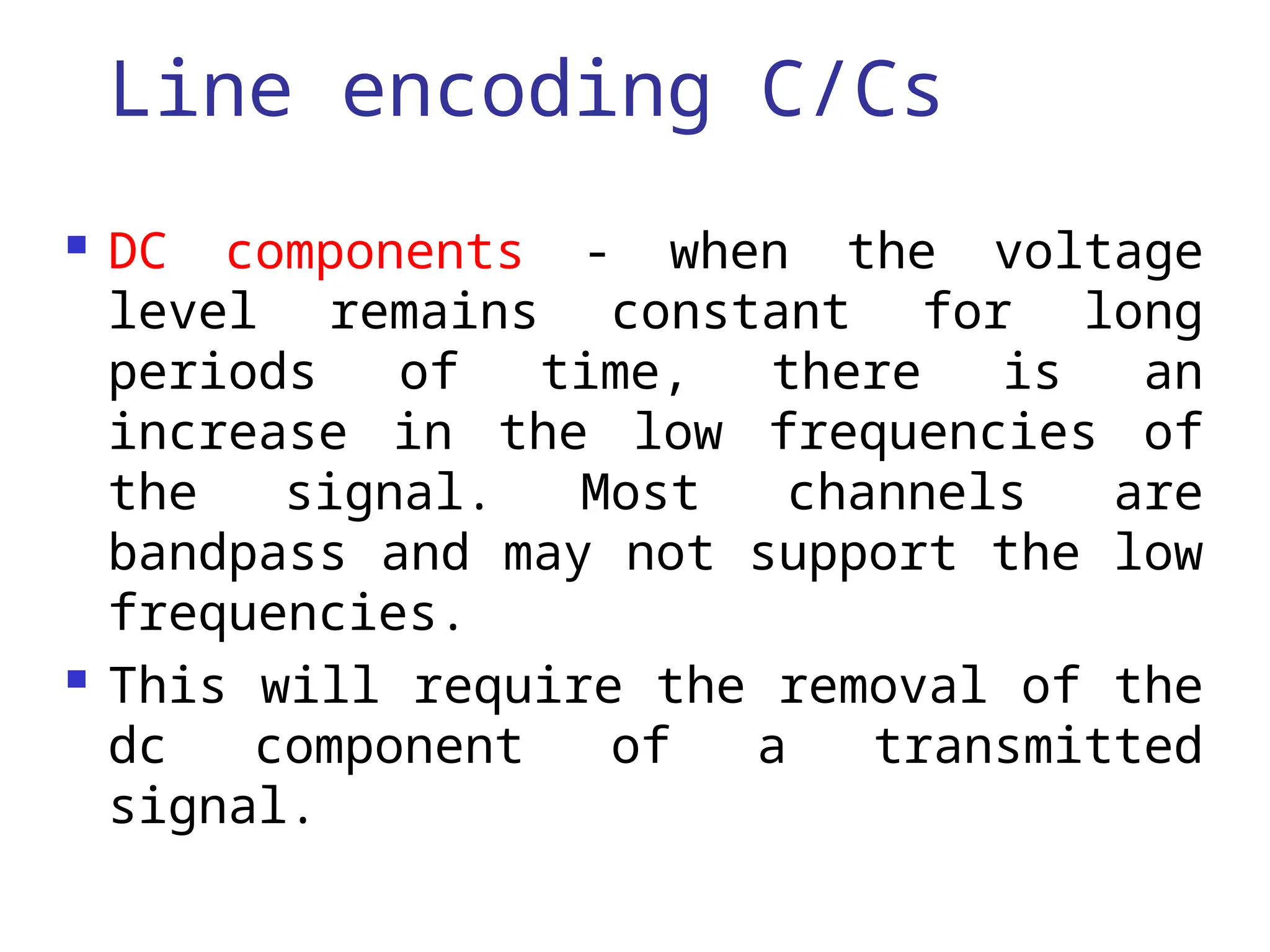 Line encoding C/Cs
 DC components - when the voltage
level remains constant for long
periods of time, there is an
increase in the low frequencies of
the signal. Most channels are
bandpass and may not support the low
frequencies.
 This will require the removal of the
dc component of a transmitted
signal.
 