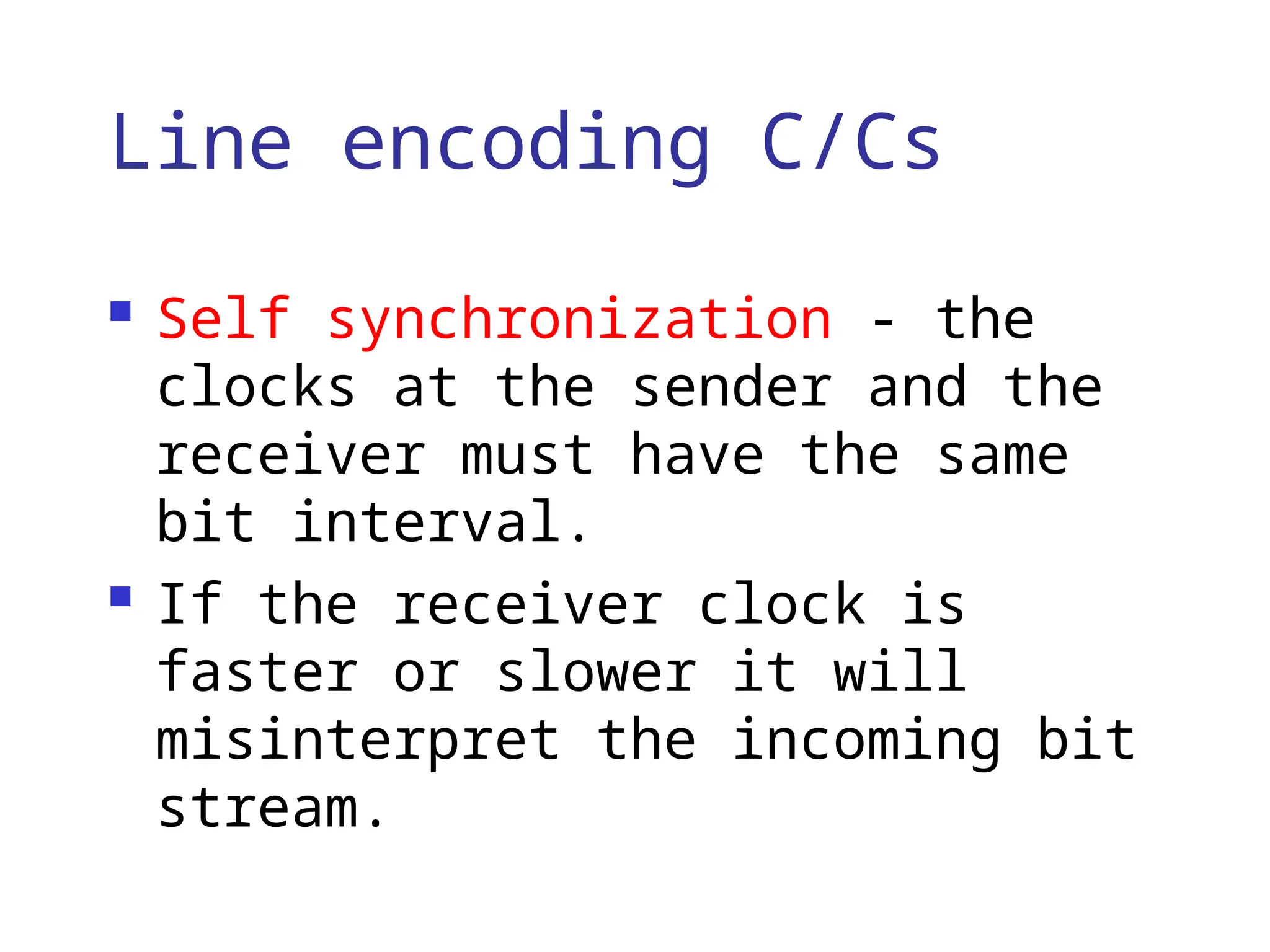 Line encoding C/Cs
 Self synchronization - the
clocks at the sender and the
receiver must have the same
bit interval.
 If the receiver clock is
faster or slower it will
misinterpret the incoming bit
stream.
 