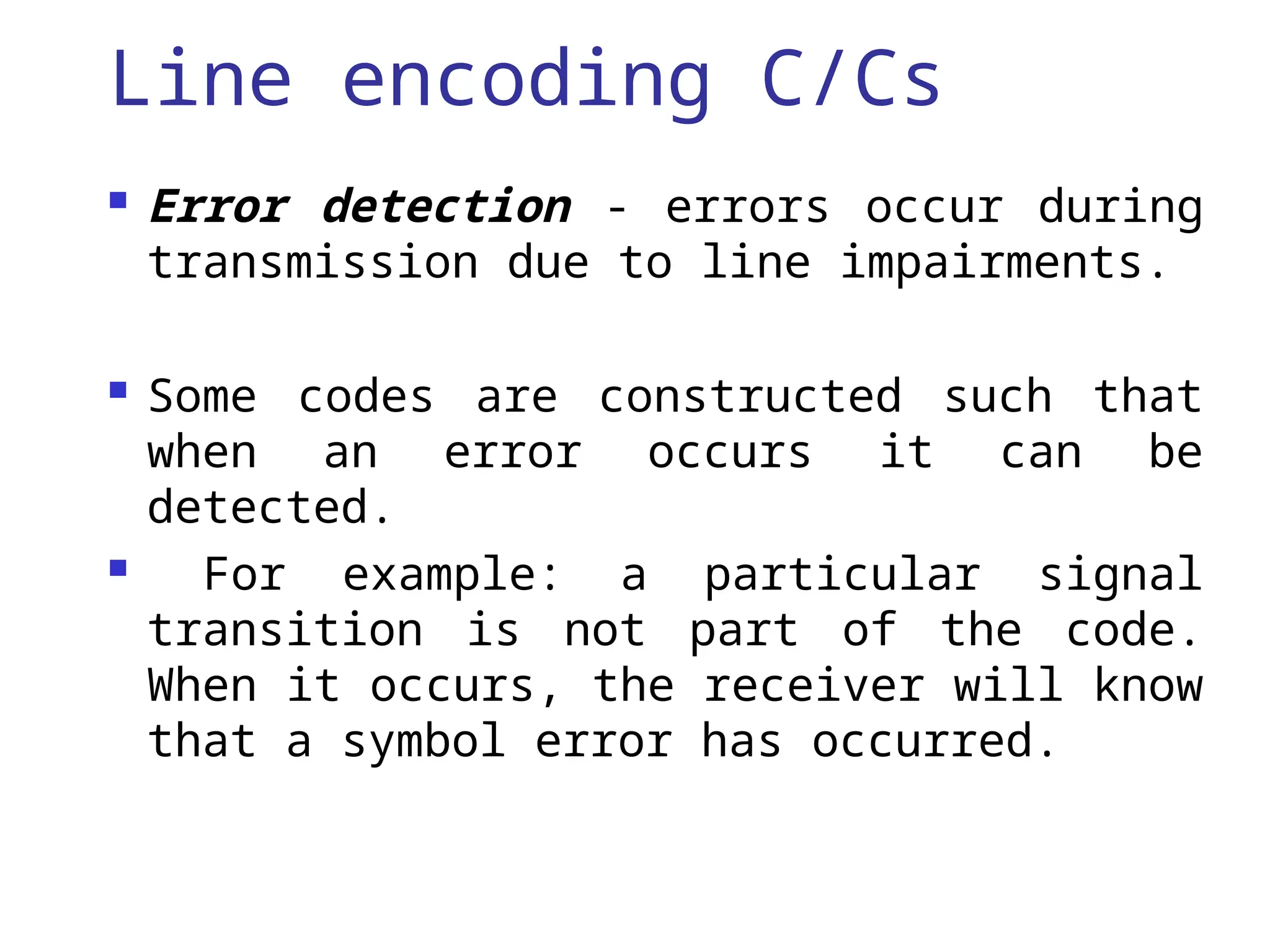 Line encoding C/Cs
 Error detection - errors occur during
transmission due to line impairments.
 Some codes are constructed such that
when an error occurs it can be
detected.
 For example: a particular signal
transition is not part of the code.
When it occurs, the receiver will know
that a symbol error has occurred.
 