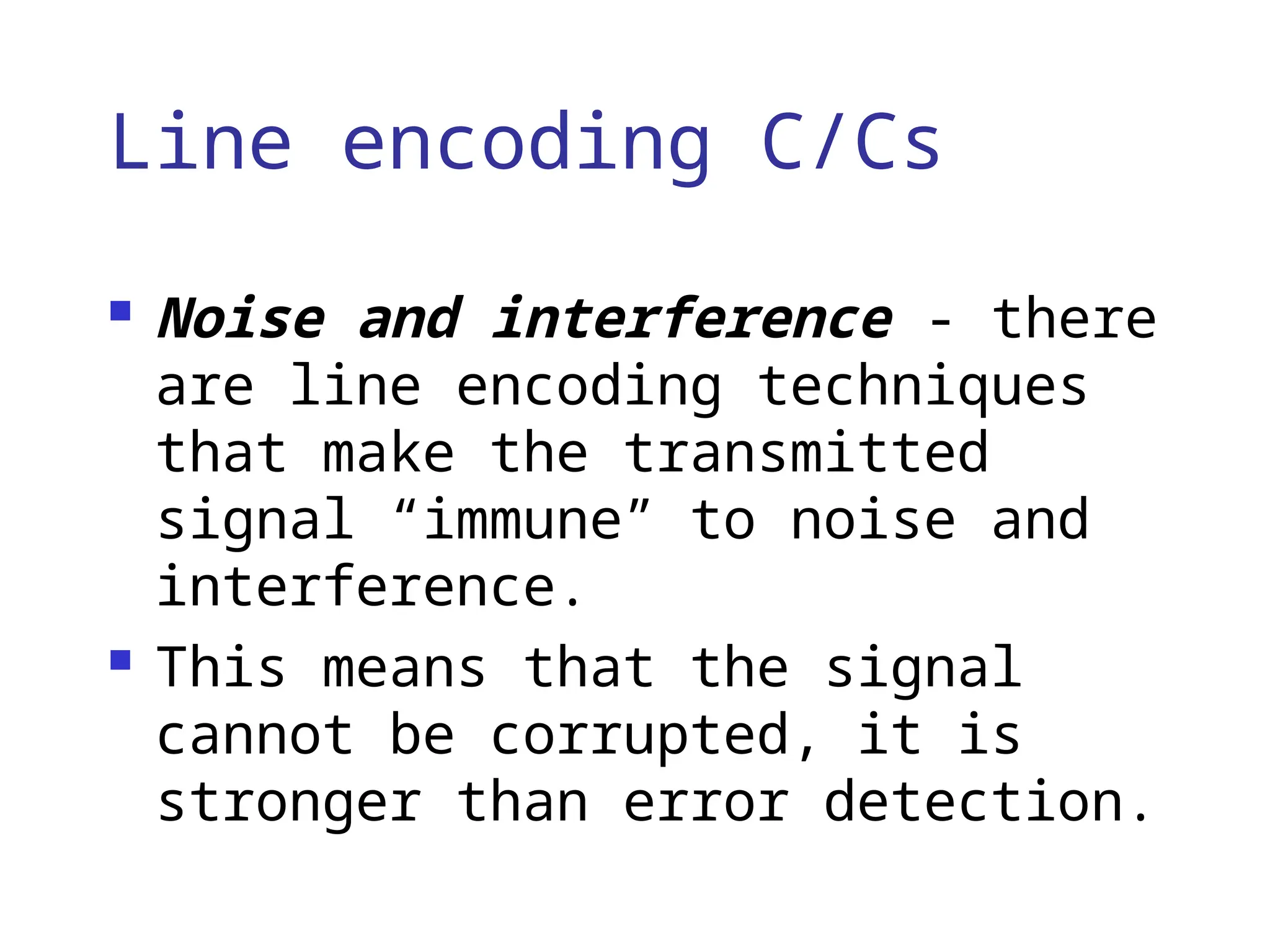 Line encoding C/Cs
 Noise and interference - there
are line encoding techniques
that make the transmitted
signal “immune” to noise and
interference.
 This means that the signal
cannot be corrupted, it is
stronger than error detection.
 