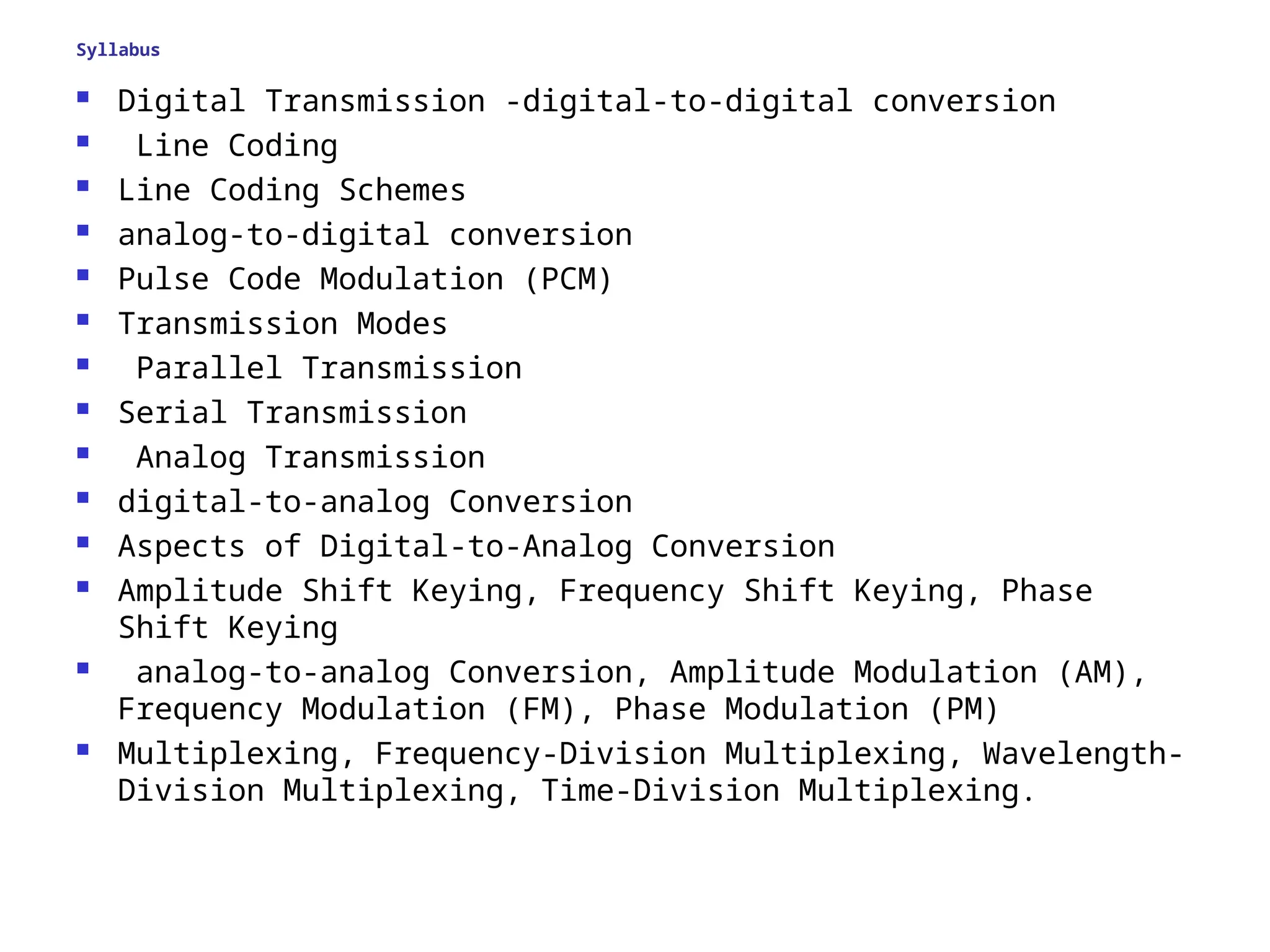 Syllabus
 Digital Transmission -digital-to-digital conversion
 Line Coding
 Line Coding Schemes
 analog-to-digital conversion
 Pulse Code Modulation (PCM)
 Transmission Modes
 Parallel Transmission
 Serial Transmission
 Analog Transmission
 digital-to-analog Conversion
 Aspects of Digital-to-Analog Conversion
 Amplitude Shift Keying, Frequency Shift Keying, Phase
Shift Keying
 analog-to-analog Conversion, Amplitude Modulation (AM),
Frequency Modulation (FM), Phase Modulation (PM)
 Multiplexing, Frequency-Division Multiplexing, Wavelength-
Division Multiplexing, Time-Division Multiplexing.
 