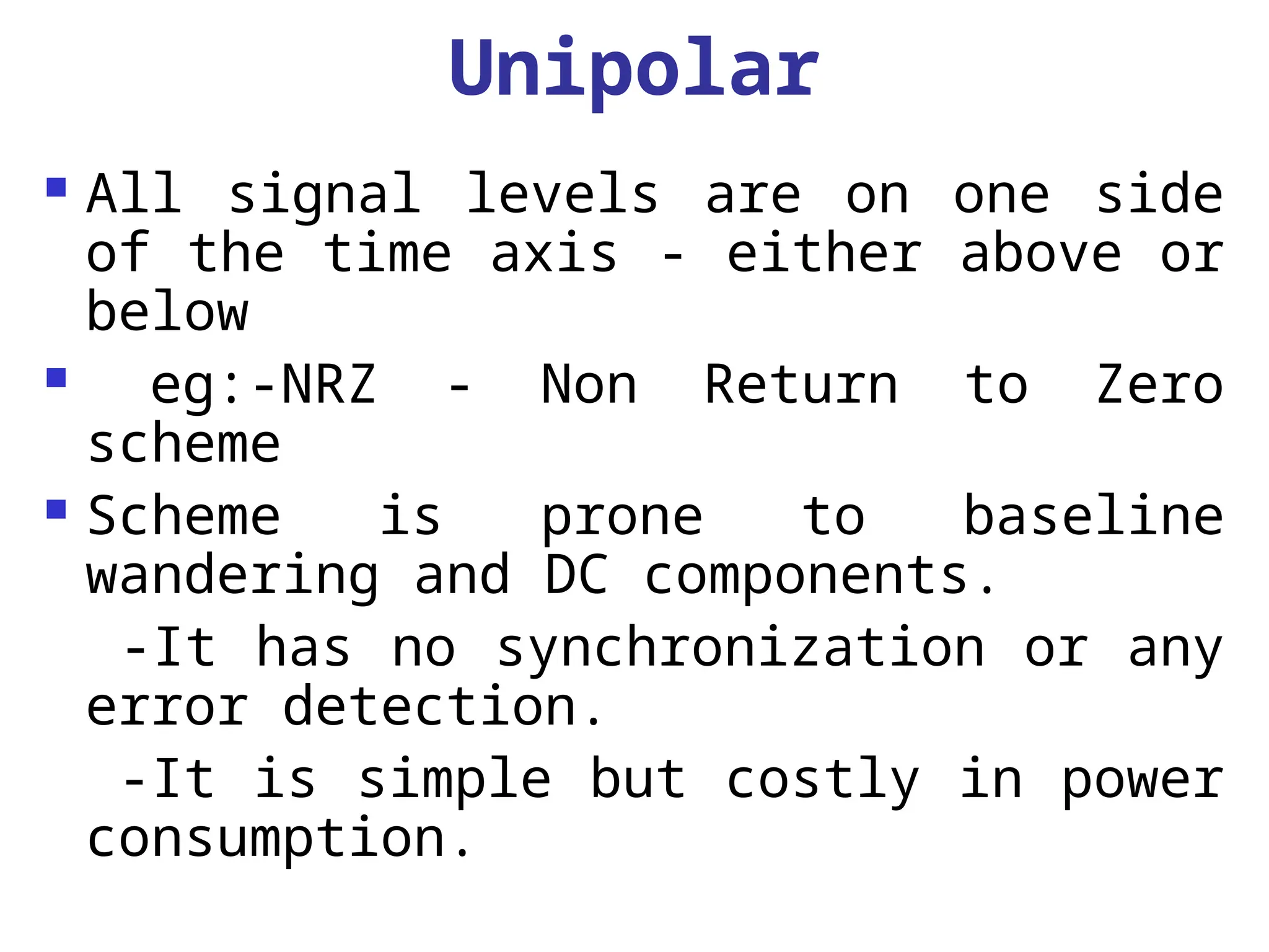 Unipolar
 All signal levels are on one side
of the time axis - either above or
below
 eg:-NRZ - Non Return to Zero
scheme
 Scheme is prone to baseline
wandering and DC components.
-It has no synchronization or any
error detection.
-It is simple but costly in power
consumption.
 
