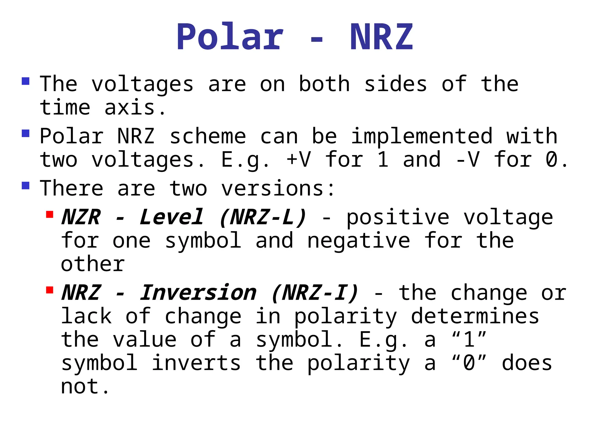 Polar - NRZ
 The voltages are on both sides of the
time axis.
 Polar NRZ scheme can be implemented with
two voltages. E.g. +V for 1 and -V for 0.
 There are two versions:
 NZR - Level (NRZ-L) - positive voltage
for one symbol and negative for the
other
 NRZ - Inversion (NRZ-I) - the change or
lack of change in polarity determines
the value of a symbol. E.g. a “1”
symbol inverts the polarity a “0” does
not.
 