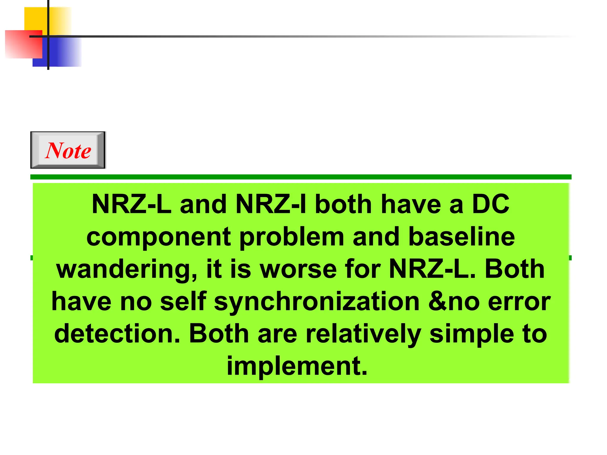 NRZ-L and NRZ-I both have a DC
component problem and baseline
wandering, it is worse for NRZ-L. Both
have no self synchronization &no error
detection. Both are relatively simple to
implement.
Note
 