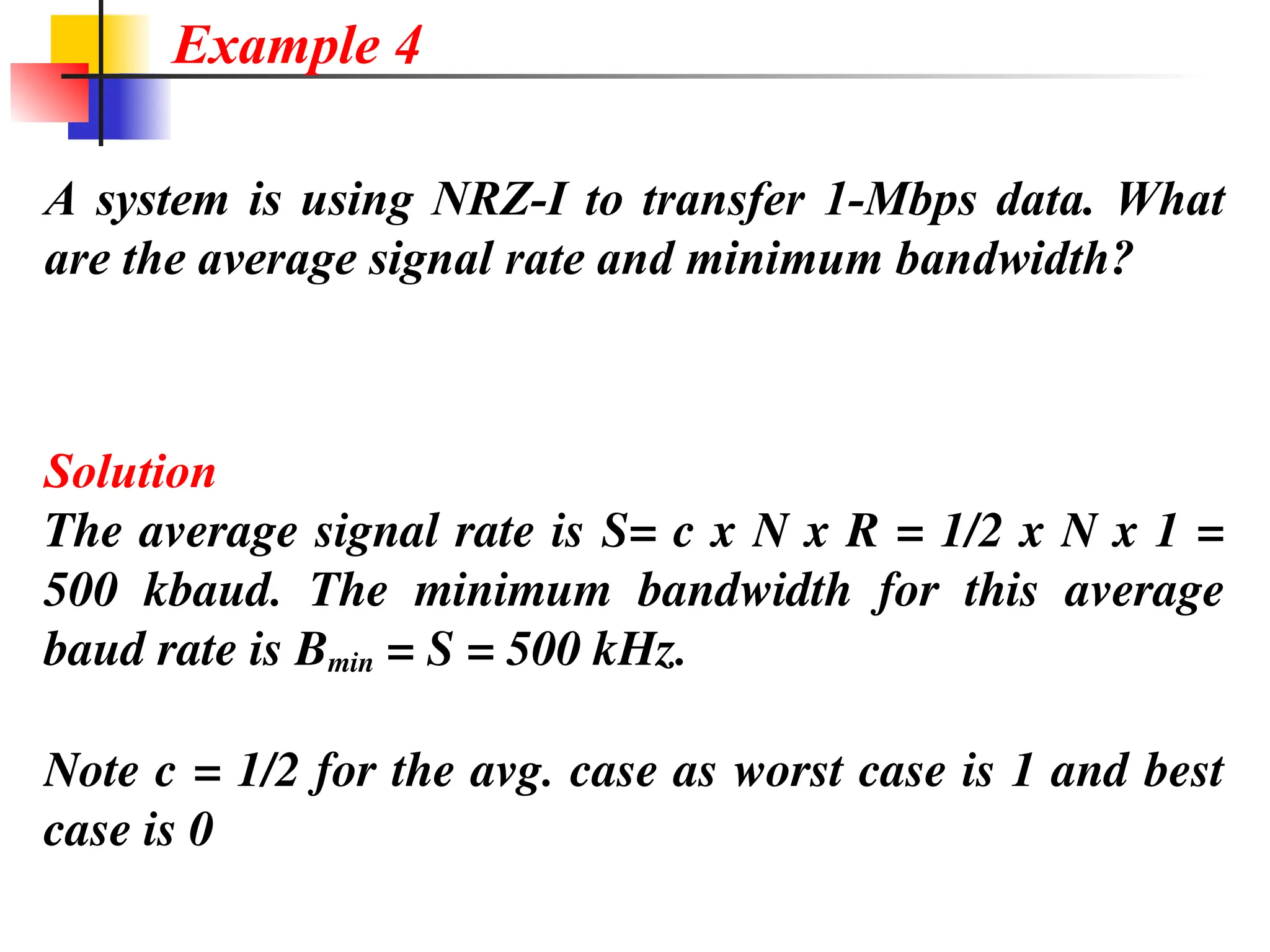 A system is using NRZ-I to transfer 1-Mbps data. What
are the average signal rate and minimum bandwidth?
Solution
The average signal rate is S= c x N x R = 1/2 x N x 1 =
500 kbaud. The minimum bandwidth for this average
baud rate is Bmin = S = 500 kHz.
Note c = 1/2 for the avg. case as worst case is 1 and best
case is 0
Example 4
 