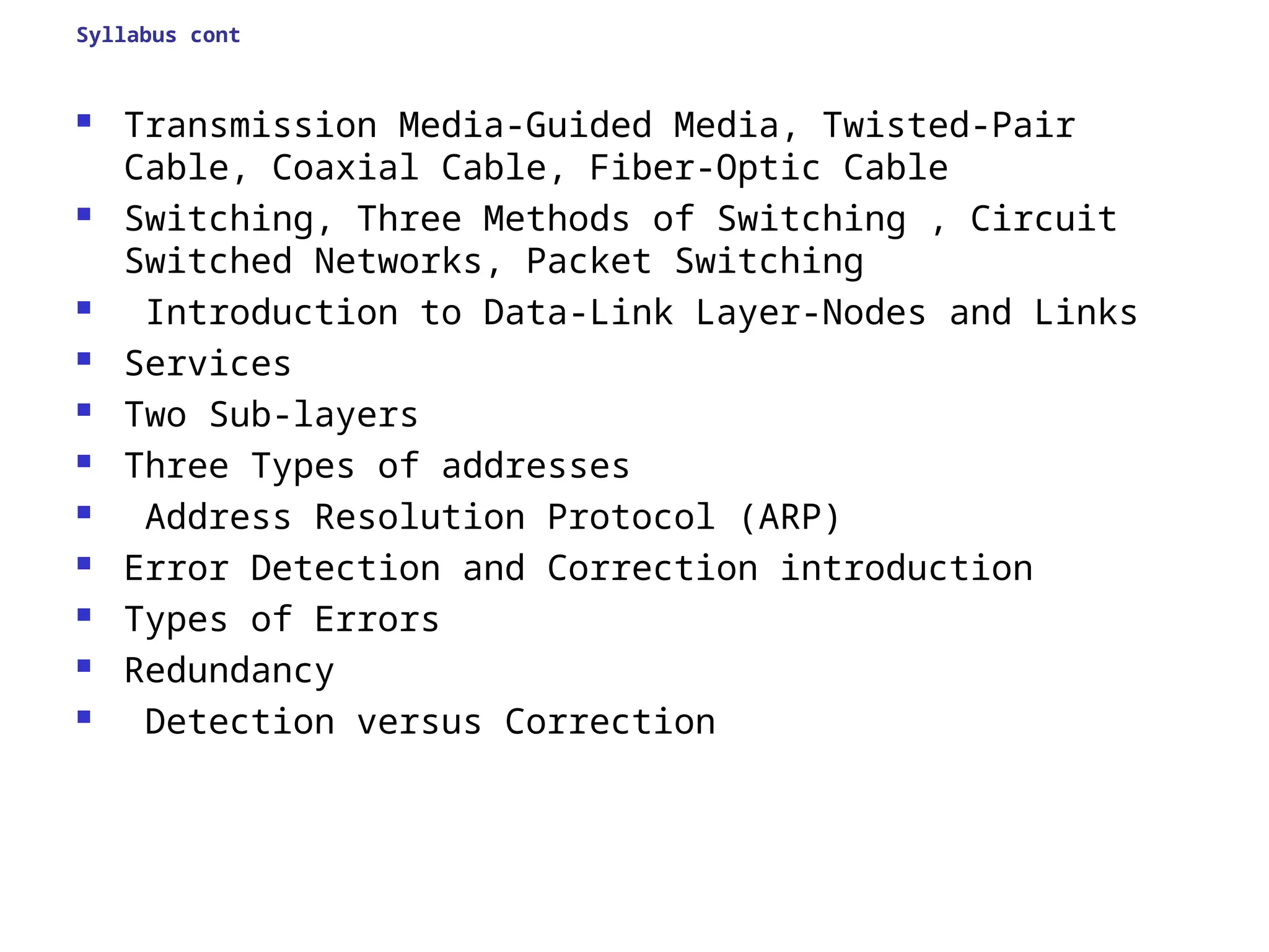 Syllabus cont
 Transmission Media-Guided Media, Twisted-Pair
Cable, Coaxial Cable, Fiber-Optic Cable
 Switching, Three Methods of Switching , Circuit
Switched Networks, Packet Switching
 Introduction to Data-Link Layer-Nodes and Links
 Services
 Two Sub-layers
 Three Types of addresses
 Address Resolution Protocol (ARP)
 Error Detection and Correction introduction
 Types of Errors
 Redundancy
 Detection versus Correction
 