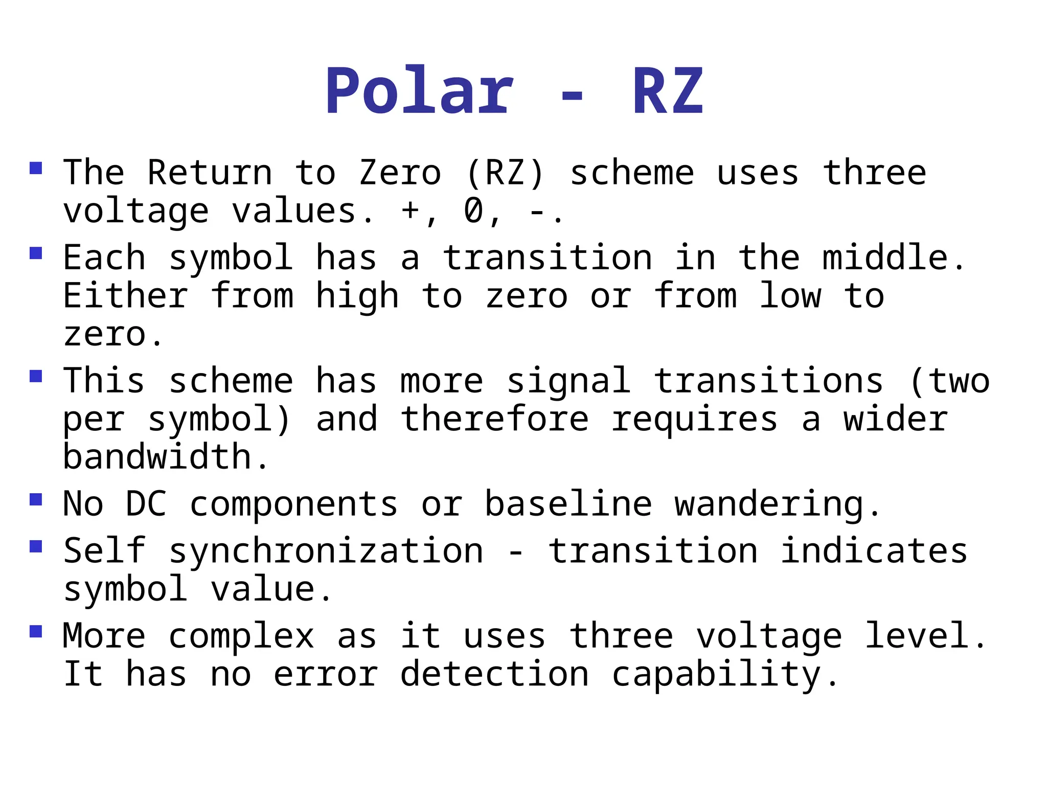 Polar - RZ
 The Return to Zero (RZ) scheme uses three
voltage values. +, 0, -.
 Each symbol has a transition in the middle.
Either from high to zero or from low to
zero.
 This scheme has more signal transitions (two
per symbol) and therefore requires a wider
bandwidth.
 No DC components or baseline wandering.
 Self synchronization - transition indicates
symbol value.
 More complex as it uses three voltage level.
It has no error detection capability.
 