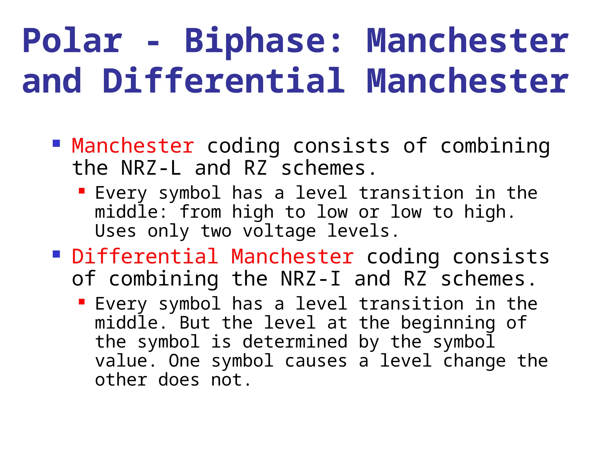 Polar - Biphase: Manchester
and Differential Manchester
 Manchester coding consists of combining
the NRZ-L and RZ schemes.
 Every symbol has a level transition in the
middle: from high to low or low to high.
Uses only two voltage levels.
 Differential Manchester coding consists
of combining the NRZ-I and RZ schemes.
 Every symbol has a level transition in the
middle. But the level at the beginning of
the symbol is determined by the symbol
value. One symbol causes a level change the
other does not.
 
