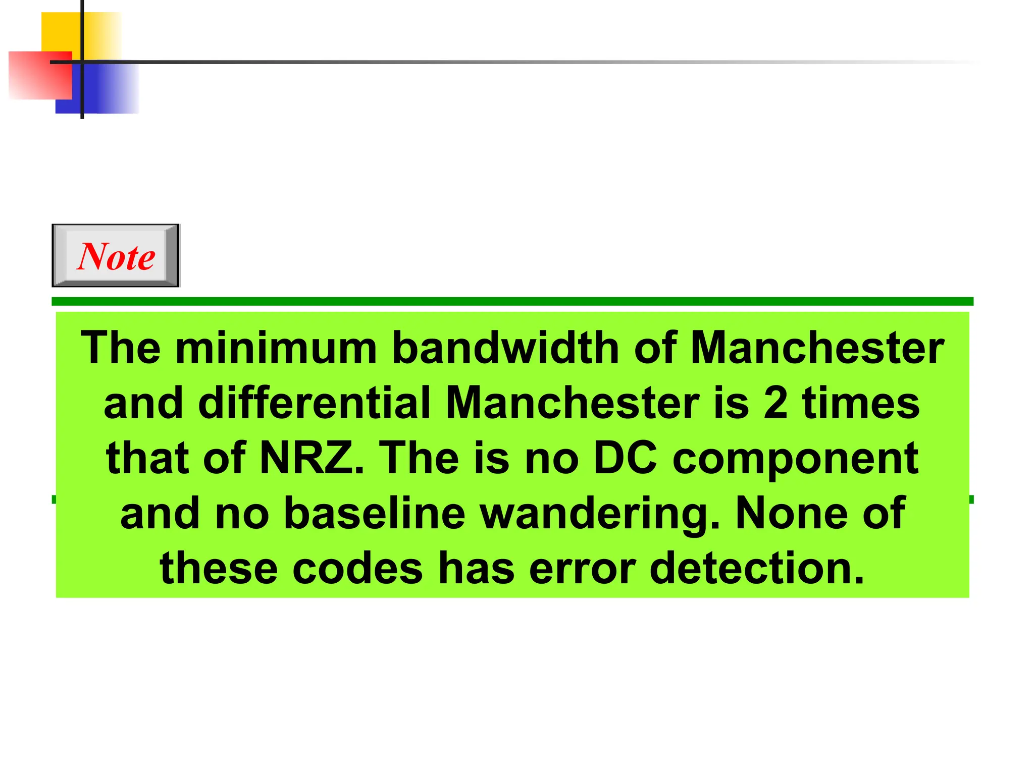 The minimum bandwidth of Manchester
and differential Manchester is 2 times
that of NRZ. The is no DC component
and no baseline wandering. None of
these codes has error detection.
Note
 